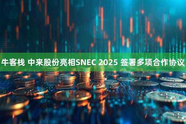 牛客栈 中来股份亮相SNEC 2025 签署多项合作协议