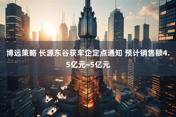 博远策略 长源东谷获车企定点通知 预计销售额4.5亿元~5亿元