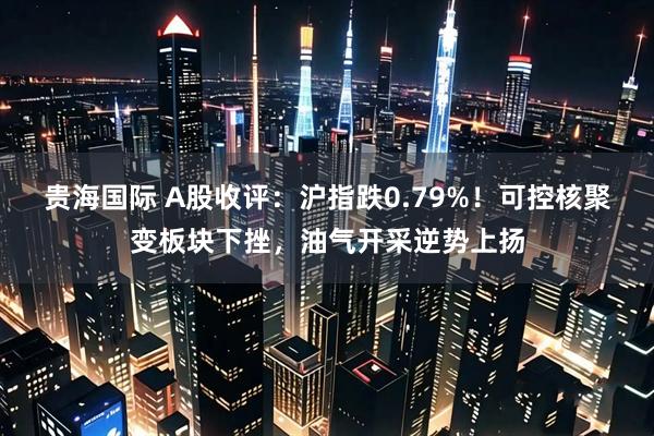 贵海国际 A股收评：沪指跌0.79%！可控核聚变板块下挫，油气开采逆势上扬