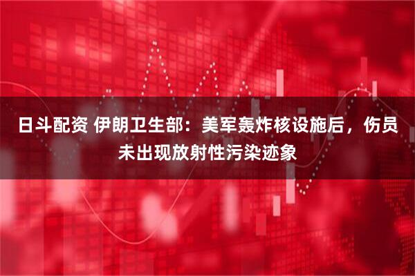 日斗配资 伊朗卫生部：美军轰炸核设施后，伤员未出现放射性污染迹象