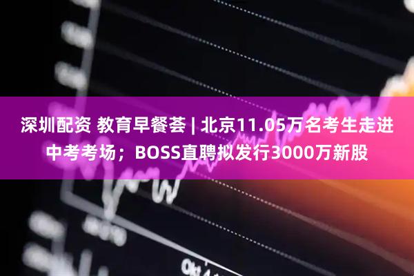 深圳配资 教育早餐荟 | 北京11.05万名考生走进中考考场；BOSS直聘拟发行3000万新股
