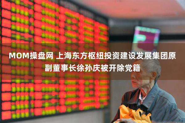 MOM操盘网 上海东方枢纽投资建设发展集团原副董事长徐孙庆被开除党籍