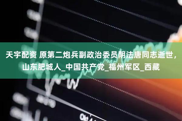 天宇配资 原第二炮兵副政治委员阴法唐同志逝世，山东肥城人_中国共产党_福州军区_西藏