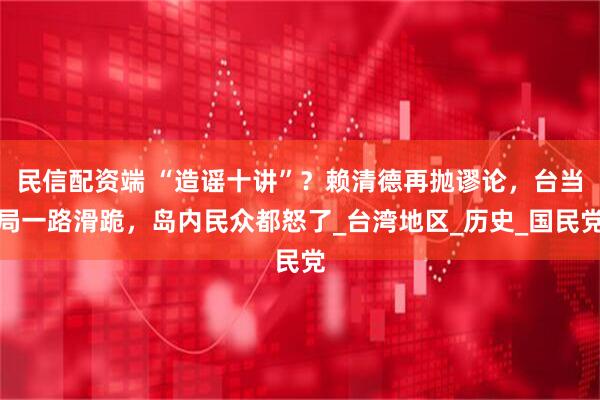 民信配资端 “造谣十讲”？赖清德再抛谬论，台当局一路滑跪，岛内民众都怒了_台湾地区_历史_国民党