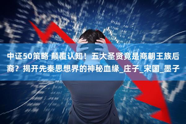中证50策略 颠覆认知！五大圣贤竟是商朝王族后裔？揭开先秦思想界的神秘血缘_庄子_宋国_墨子