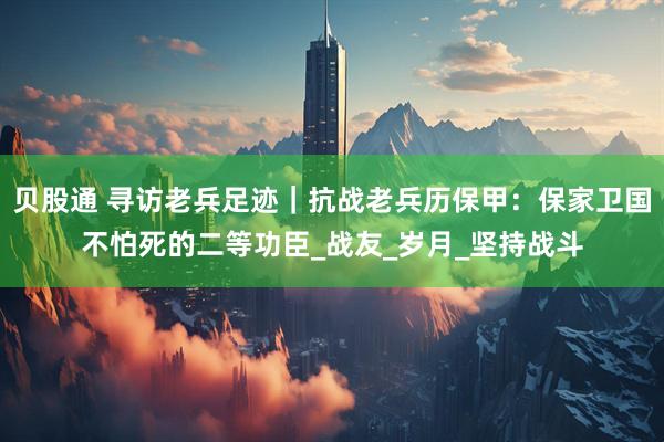 贝股通 寻访老兵足迹｜抗战老兵历保甲：保家卫国不怕死的二等功臣_战友_岁月_坚持战斗
