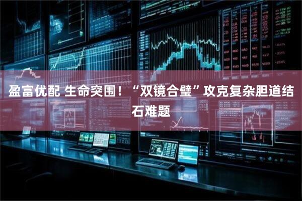 盈富优配 生命突围！“双镜合璧”攻克复杂胆道结石难题
