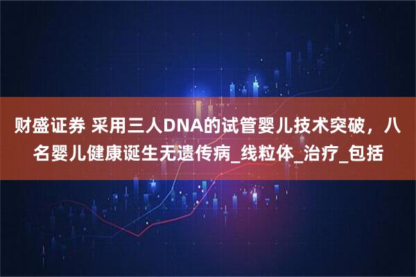 财盛证券 采用三人DNA的试管婴儿技术突破，八名婴儿健康诞生无遗传病_线粒体_治疗_包括