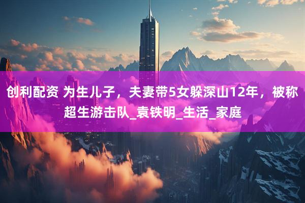 创利配资 为生儿子，夫妻带5女躲深山12年，被称超生游击队_袁铁明_生活_家庭