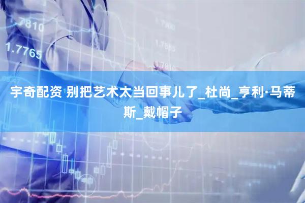 宇奇配资 别把艺术太当回事儿了_杜尚_亨利·马蒂斯_戴帽子