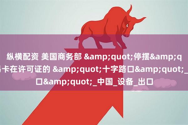纵横配资 美国商务部 &quot;停摆&quot;：全球贸易卡在许可证的 &quot;十字路口&quot;_中国_设备_出口