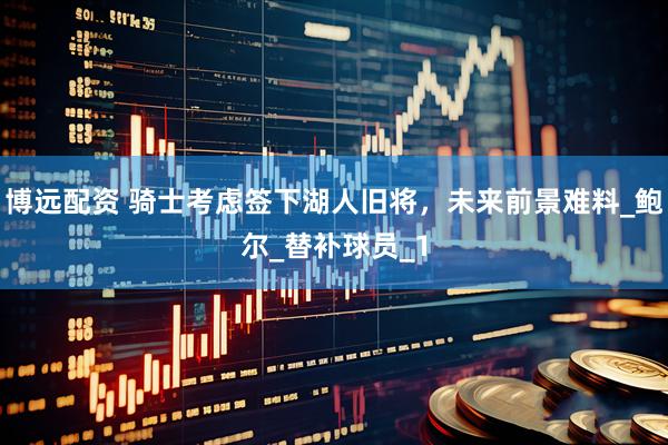 博远配资 骑士考虑签下湖人旧将，未来前景难料_鲍尔_替补球员_1
