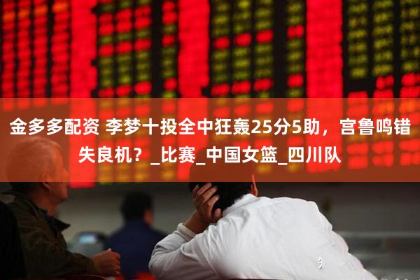 金多多配资 李梦十投全中狂轰25分5助，宫鲁鸣错失良机？_比赛_中国女篮_四川队