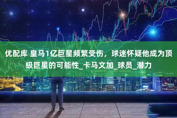 优配库 皇马1亿巨星频繁受伤，球迷怀疑他成为顶级巨星的可能性_卡马文加_球员_潜力