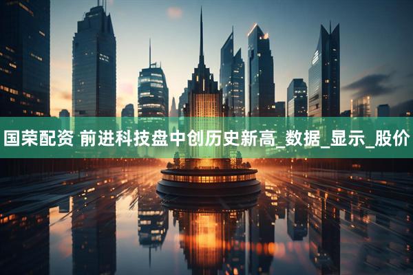 国荣配资 前进科技盘中创历史新高_数据_显示_股价