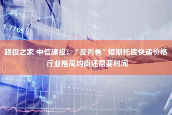 跟投之家 中信建投：“反内卷”短期托底快递价格 行业格局均衡还需要时间