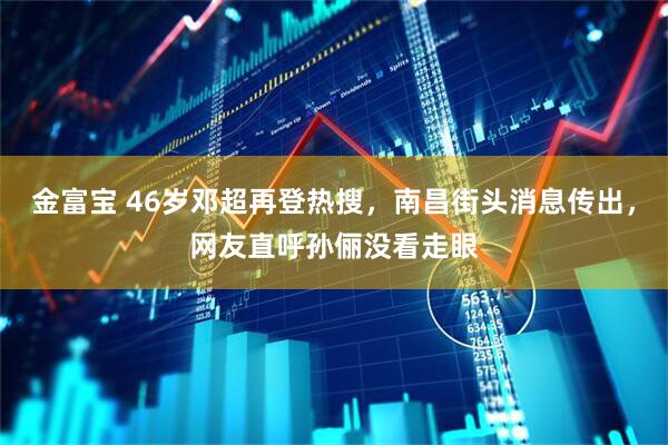 金富宝 46岁邓超再登热搜，南昌街头消息传出，网友直呼孙俪没看走眼
