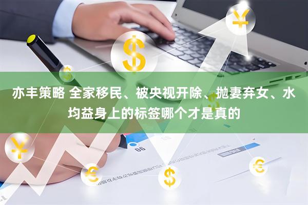 亦丰策略 全家移民、被央视开除、抛妻弃女、水均益身上的标签哪个才是真的