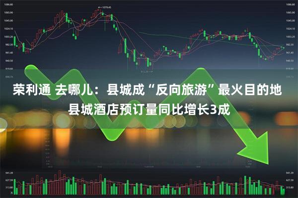 荣利通 去哪儿：县城成“反向旅游”最火目的地 县城酒店预订量同比增长3成