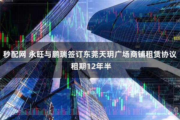 秒配网 永旺与鹏瑞签订东莞天玥广场商铺租赁协议 租期12年半