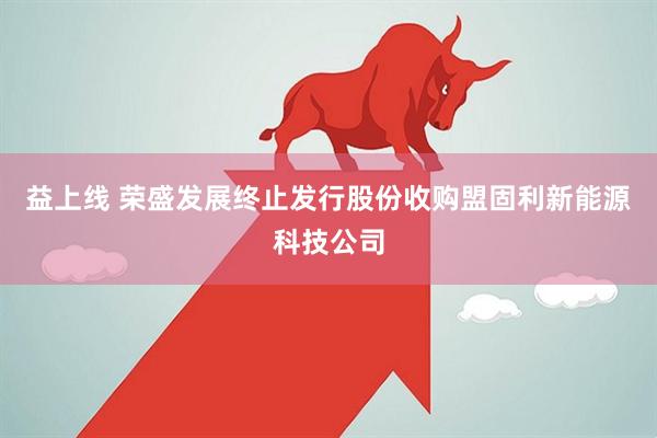 益上线 荣盛发展终止发行股份收购盟固利新能源科技公司