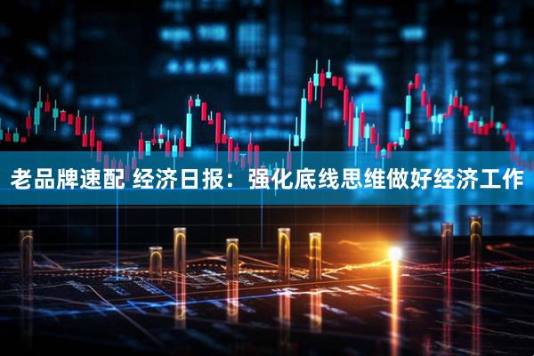 老品牌速配 经济日报：强化底线思维做好经济工作