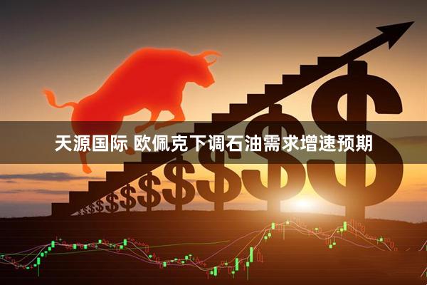 天源国际 欧佩克下调石油需求增速预期