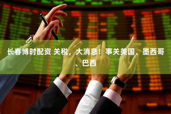 长春博时配资 关税，大消息！事关美国、墨西哥、巴西