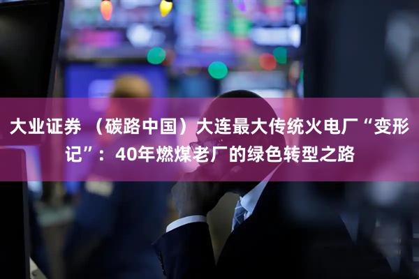 大业证券 (碳路中国)大连最大传统火电厂“变形记”:40年燃煤老厂的绿色转型之路