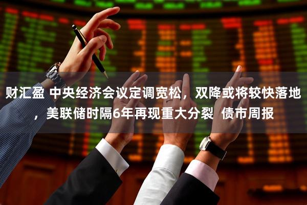 财汇盈 中央经济会议定调宽松，双降或将较快落地，美联储时隔6年再现重大分裂  债市周报